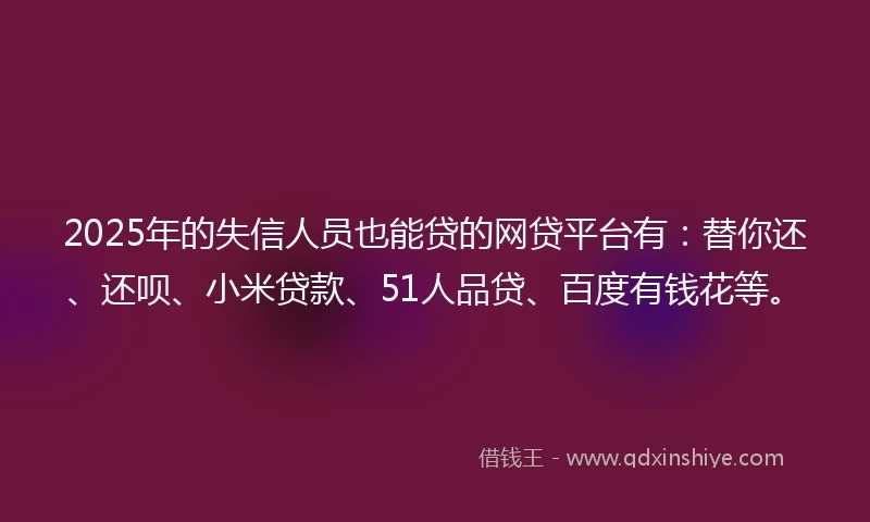 2025年的失信人员也能贷的网贷平台有：替你还、还呗、小米贷款、51人品贷、百度有钱花等。
