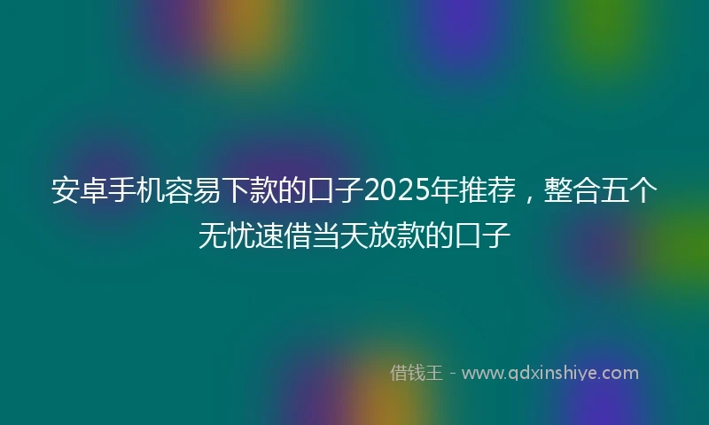 安卓手机容易下款的口子2025年推荐，整合五个无忧速借当天放款的口子