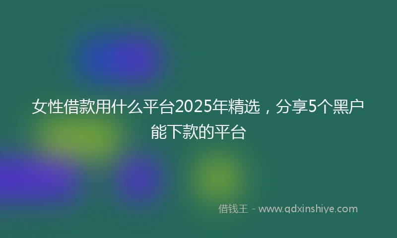 女性借款用什么平台2025年精选，分享5个黑户能下款的平台