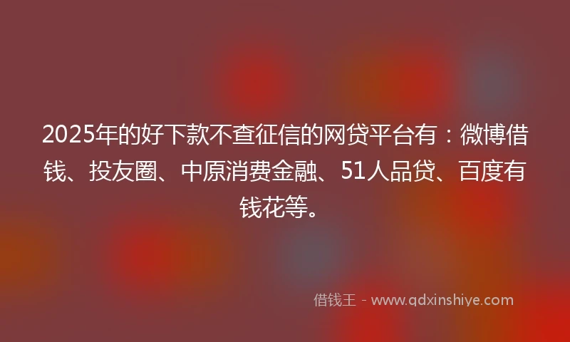2025年的好下款不查征信的网贷平台有：微博借钱、投友圈、中原消费金融、51人品贷、百度有钱花等。