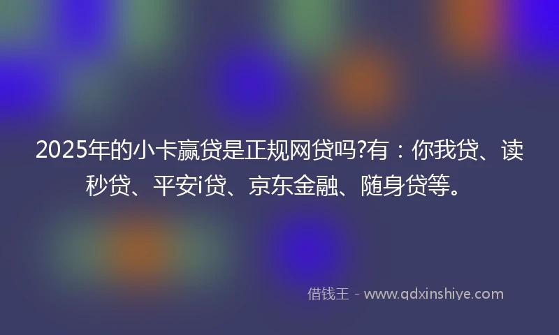 2025年的小卡赢贷是正规网贷吗?有：你我贷、读秒贷、平安i贷、京东金融、随身贷等。