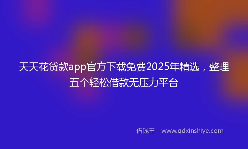 天天花贷款app官方下载免费2025年精选，整理五个轻松借款无压力平台