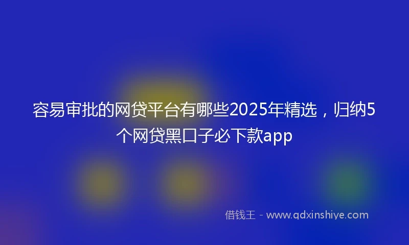 容易审批的网贷平台有哪些2025年精选，归纳5个网贷黑口子必下款app