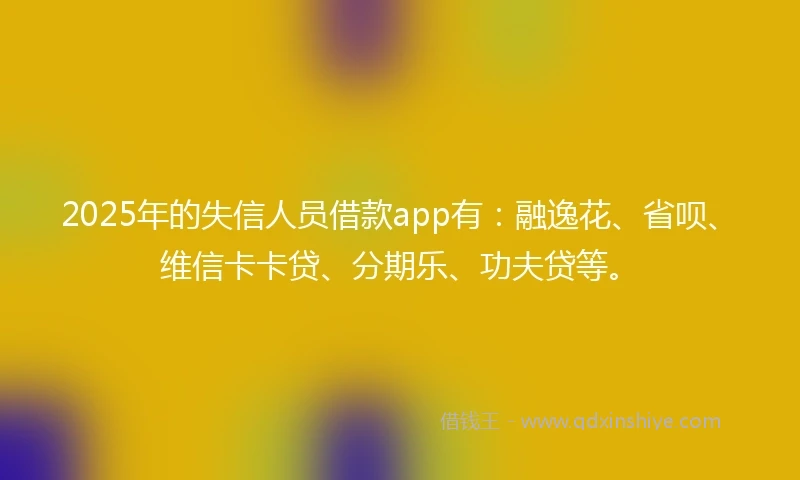 2025年的失信人员借款app有：融逸花、省呗、维信卡卡贷、分期乐、功夫贷等。