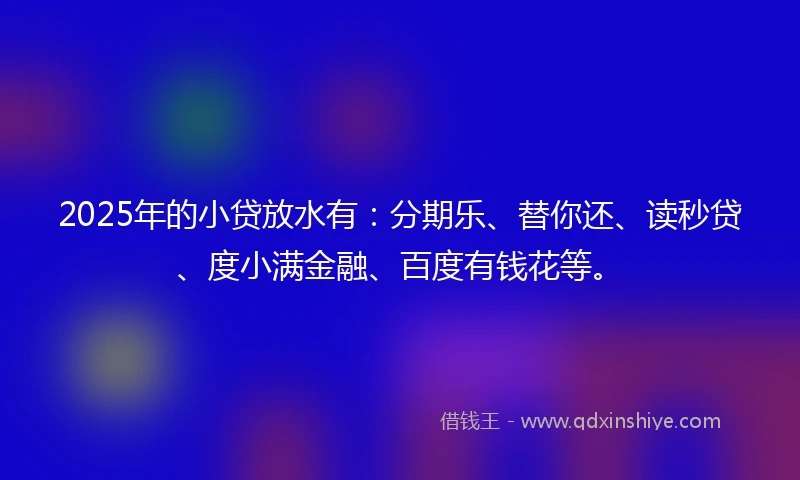 2025年的小贷放水有：分期乐、替你还、读秒贷、度小满金融、百度有钱花等。