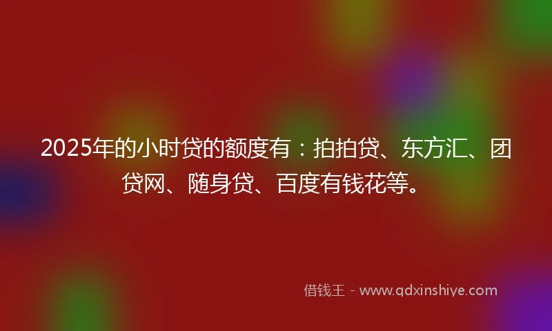 2025年的小时贷的额度有：拍拍贷、东方汇、团贷网、随身贷、百度有钱花等。