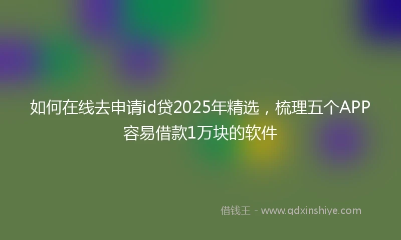 如何在线去申请id贷2025年精选，梳理五个APP容易借款1万块的软件
