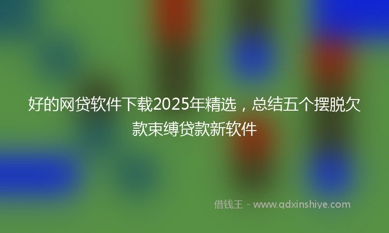 好的网贷软件下载2025年精选，总结五个摆脱欠款束缚贷款新软件