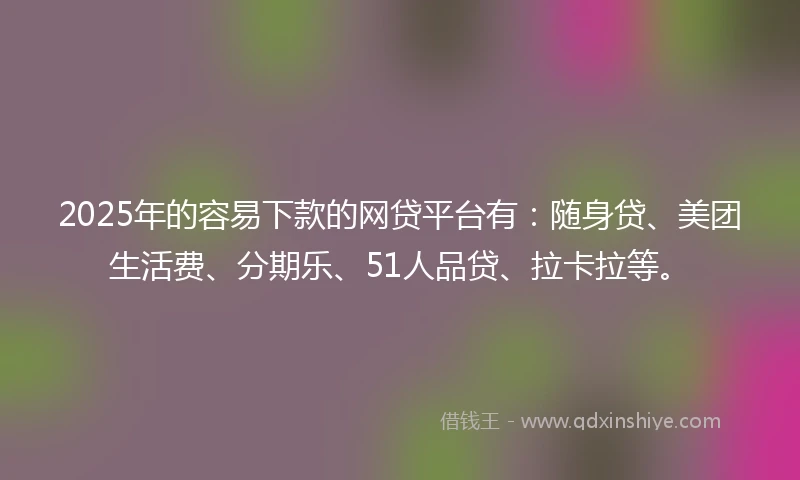 2025年的容易下款的网贷平台有：随身贷、美团生活费、分期乐、51人品贷、拉卡拉等。