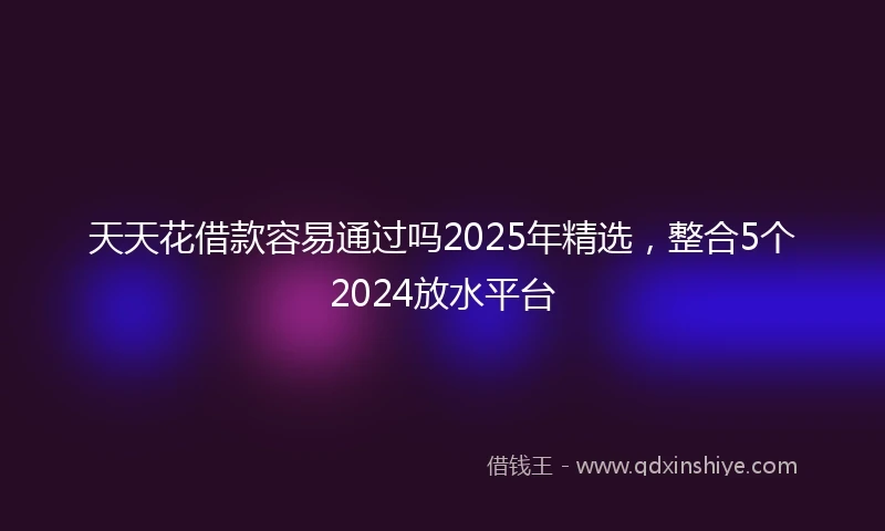 天天花借款容易通过吗2025年精选，整合5个2024放水平台