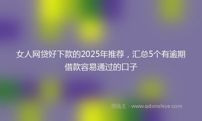 女人网贷好下款的2025年推荐，汇总5个有逾期借款容易通过的口子