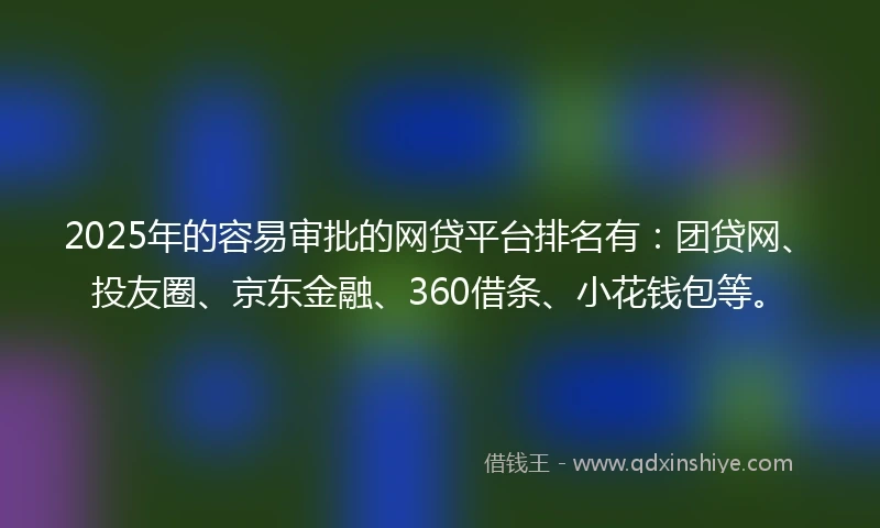 2025年的容易审批的网贷平台排名有：团贷网、投友圈、京东金融、360借条、小花钱包等。
