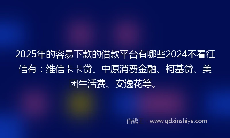 2025年的容易下款的借款平台有哪些2024不看征信有：维信卡卡贷、中原消费金融、柯基贷、美团生活费、安逸花等。