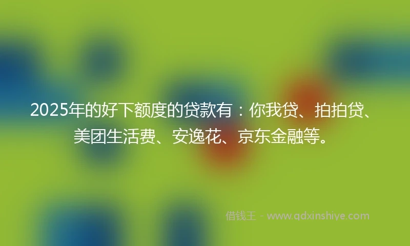 2025年的好下额度的贷款有：你我贷、拍拍贷、美团生活费、安逸花、京东金融等。