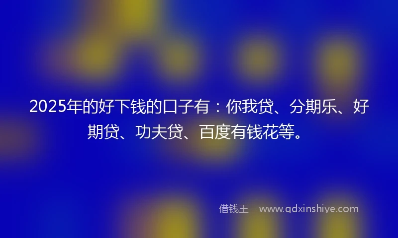 2025年的好下钱的口子有：你我贷、分期乐、好期贷、功夫贷、百度有钱花等。