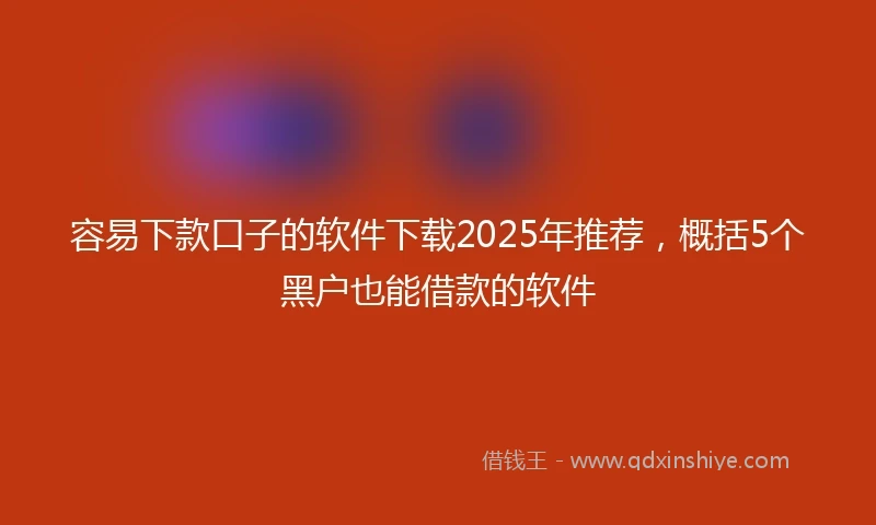 容易下款口子的软件下载2025年推荐，概括5个黑户也能借款的软件