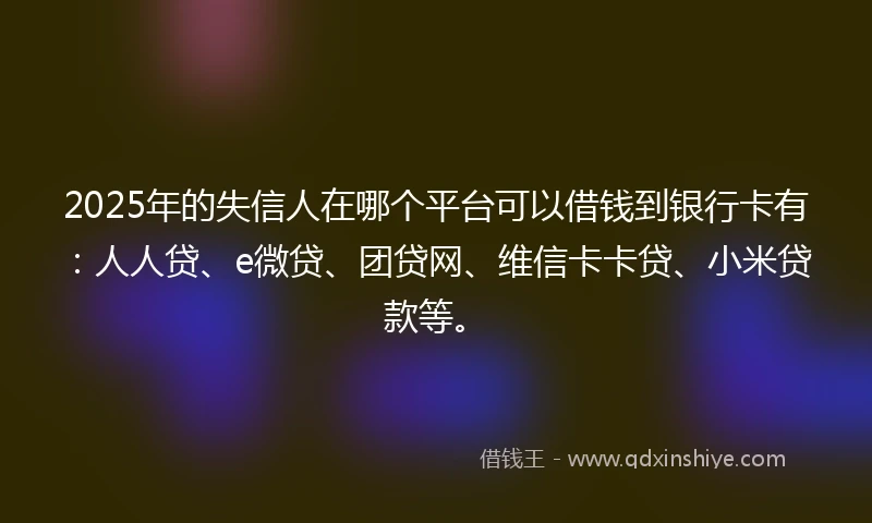 2025年的失信人在哪个平台可以借钱到银行卡有：人人贷、e微贷、团贷网、维信卡卡贷、小米贷款等。