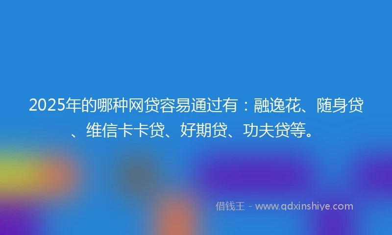 2025年的哪种网贷容易通过有：融逸花、随身贷、维信卡卡贷、好期贷、功夫贷等。