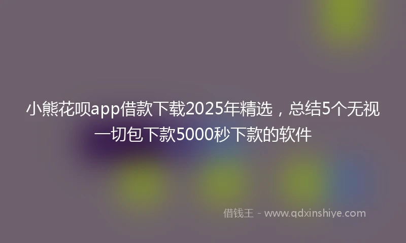 小熊花呗app借款下载2025年精选，总结5个无视一切包下款5000秒下款的软件