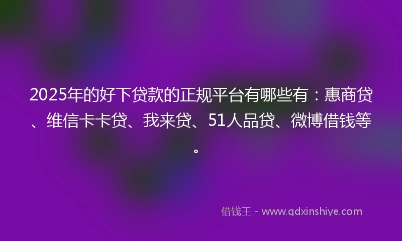 2025年的好下贷款的正规平台有哪些有：惠商贷、维信卡卡贷、我来贷、51人品贷、微博借钱等。
