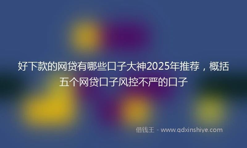 好下款的网贷有哪些口子大神2025年推荐，概括五个网贷口子风控不严的口子