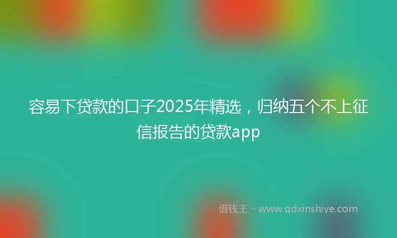容易下贷款的口子2025年精选，归纳五个不上征信报告的贷款app