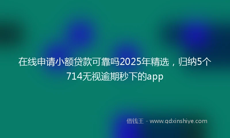 在线申请小额贷款可靠吗2025年精选，归纳5个714无视逾期秒下的app