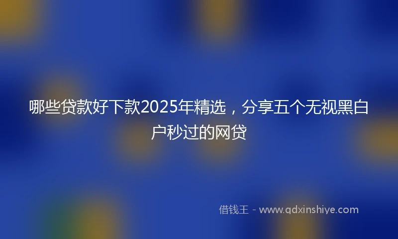 哪些贷款好下款2025年精选，分享五个无视黑白户秒过的网贷