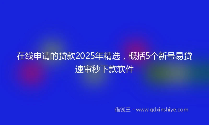 在线申请的贷款2025年精选，概括5个新号易贷速审秒下款软件