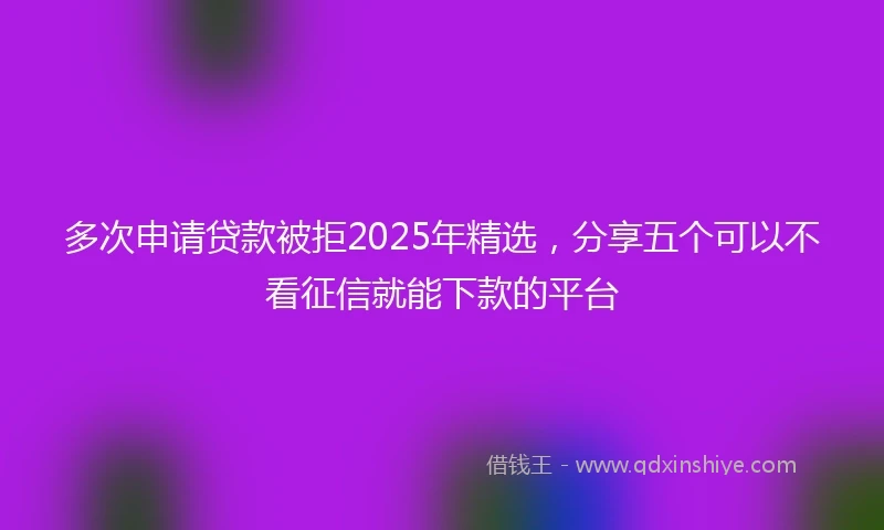 多次申请贷款被拒2025年精选，分享五个可以不看征信就能下款的平台