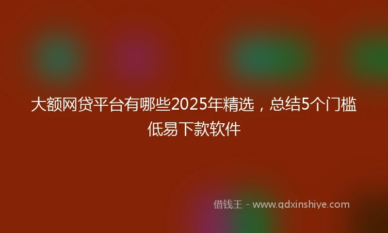大额网贷平台有哪些2025年精选，总结5个门槛低易下款软件