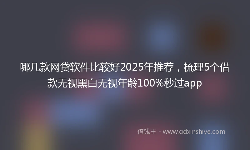哪几款网贷软件比较好2025年推荐，梳理5个借款无视黑白无视年龄100%秒过app