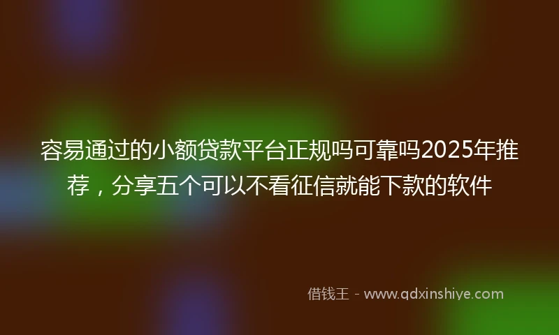 容易通过的小额贷款平台正规吗可靠吗2025年推荐，分享五个可以不看征信就能下款的软件