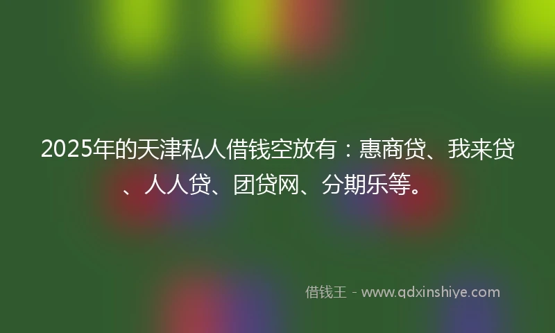2025年的天津私人借钱空放有：惠商贷、我来贷、人人贷、团贷网、分期乐等。