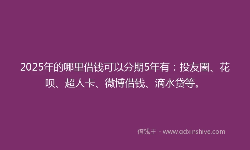 2025年的哪里借钱可以分期5年有：投友圈、花呗、超人卡、微博借钱、滴水贷等。