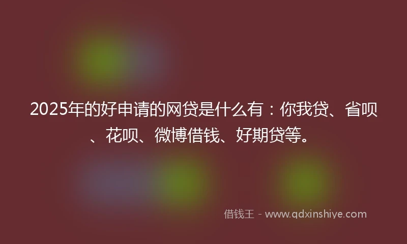 2025年的好申请的网贷是什么有：你我贷、省呗、花呗、微博借钱、好期贷等。