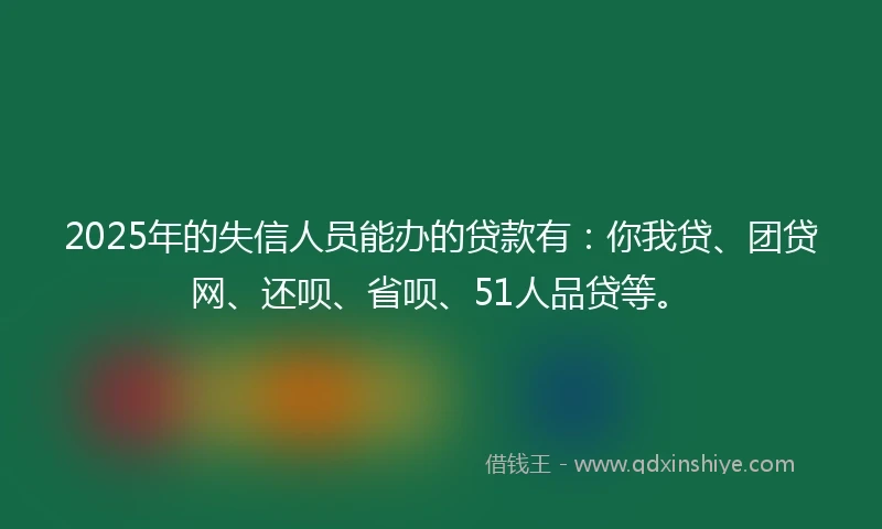 2025年的失信人员能办的贷款有：你我贷、团贷网、还呗、省呗、51人品贷等。