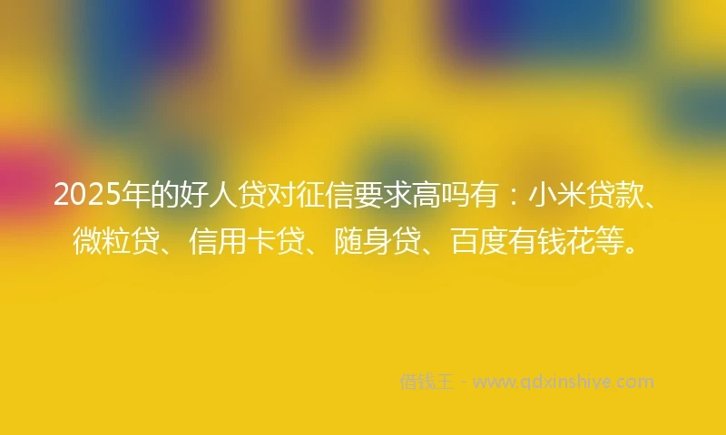 2025年的好人贷对征信要求高吗有：小米贷款、微粒贷、信用卡贷、随身贷、百度有钱花等。