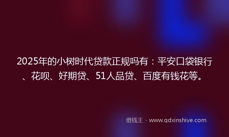 2025年的小树时代贷款正规吗有：平安口袋银行、花呗、好期贷、51人品贷、百度有钱花等。