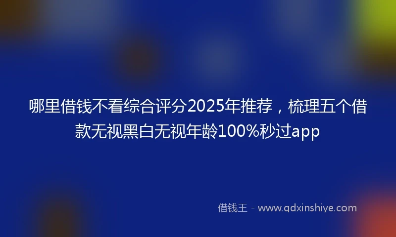 哪里借钱不看综合评分2025年推荐，梳理五个借款无视黑白无视年龄100%秒过app