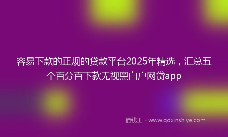 容易下款的正规的贷款平台2025年精选，汇总五个百分百下款无视黑白户网贷app