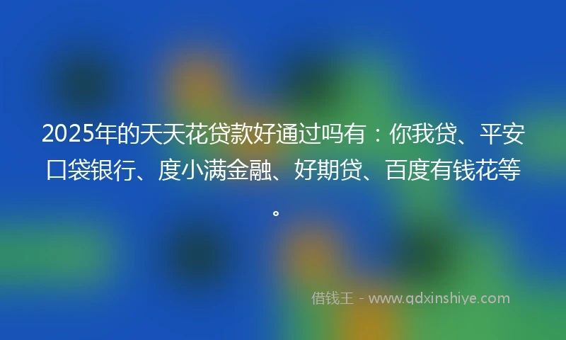 2025年的天天花贷款好通过吗有：你我贷、平安口袋银行、度小满金融、好期贷、百度有钱花等。