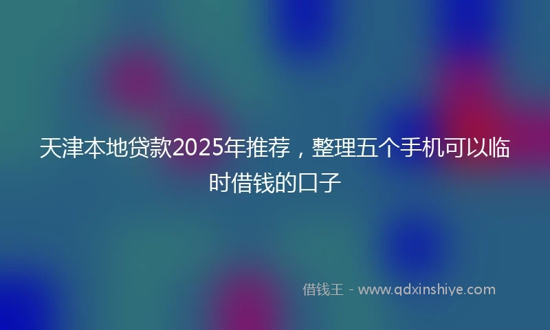 天津本地贷款2025年推荐，整理五个手机可以临时借钱的口子