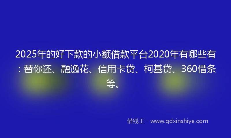 2025年的好下款的小额借款平台2020年有哪些有：替你还、融逸花、信用卡贷、柯基贷、360借条等。