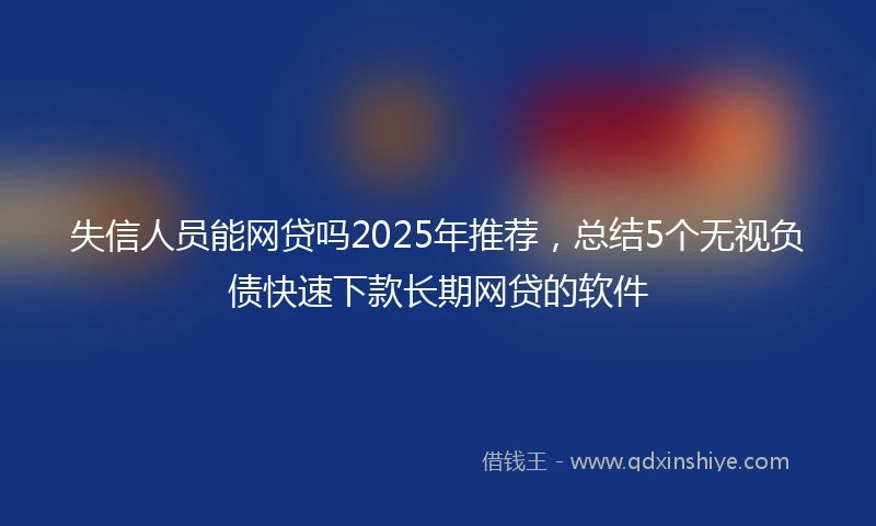 失信人员能网贷吗2025年推荐，总结5个无视负债快速下款长期网贷的软件
