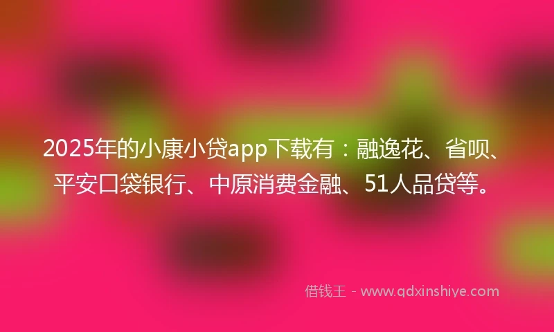 2025年的小康小贷app下载有：融逸花、省呗、平安口袋银行、中原消费金融、51人品贷等。