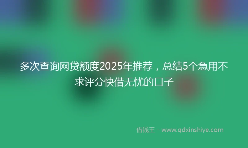 多次查询网贷额度2025年推荐，总结5个急用不求评分快借无忧的口子