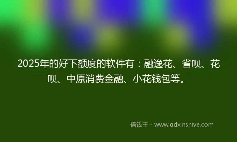 2025年的好下额度的软件有：融逸花、省呗、花呗、中原消费金融、小花钱包等。