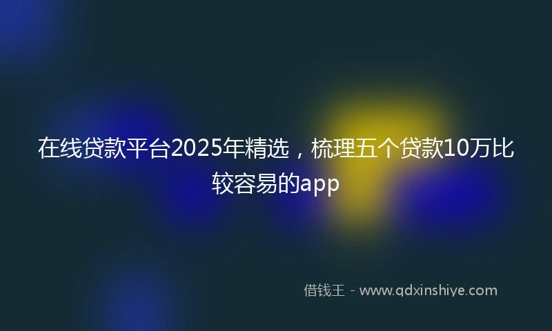 在线贷款平台2025年精选，梳理五个贷款10万比较容易的app