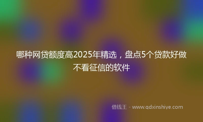 哪种网贷额度高2025年精选，盘点5个贷款好做不看征信的软件